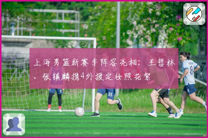 上海男篮新赛季阵容亮相：王哲林、张镇麟携4外援定妆照花絮