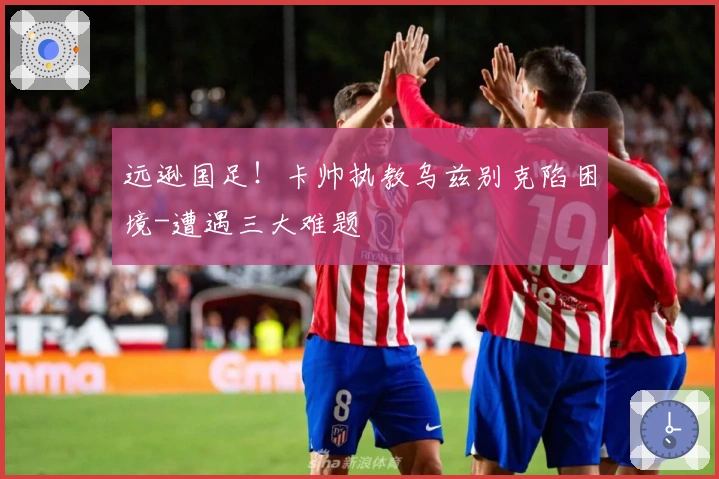 远逊国足！卡帅执教乌兹别克陷困境-遭遇三大难题