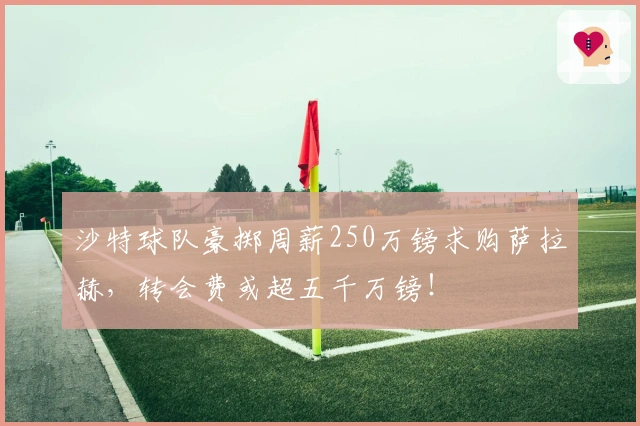 沙特球队豪掷周薪250万镑求购萨拉赫，转会费或超五千万镑！