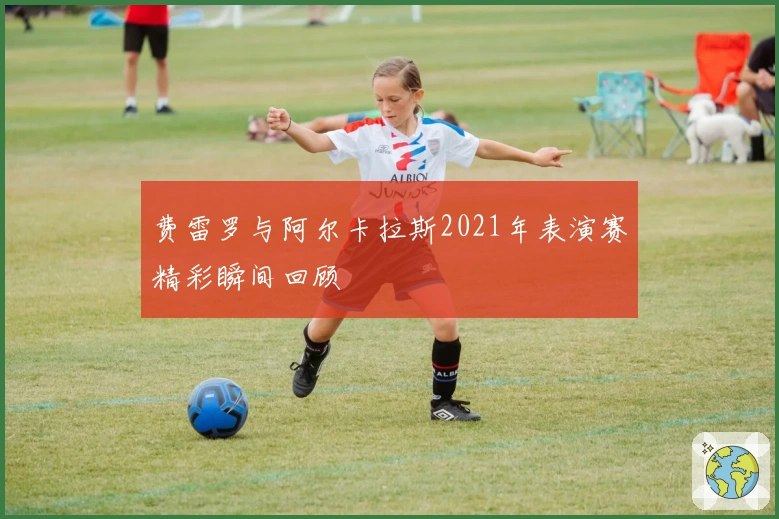 费雷罗与阿尔卡拉斯2021年表演赛精彩瞬间回顾