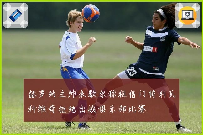 赫罗纳主帅米歇尔称租借门将利瓦科维奇拒绝出战俱乐部比赛