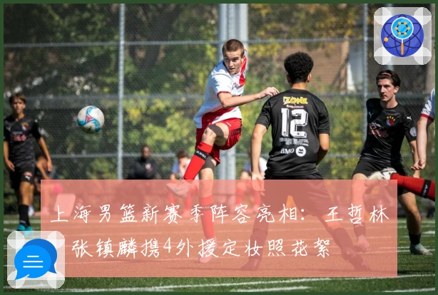 上海男篮新赛季阵容亮相：王哲林、张镇麟携4外援定妆照花絮
