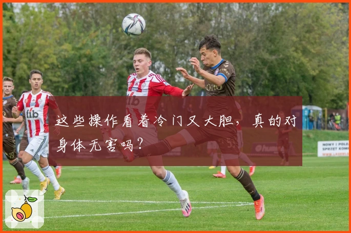 这些操作看着冷门又大胆,真的对身体无害吗?