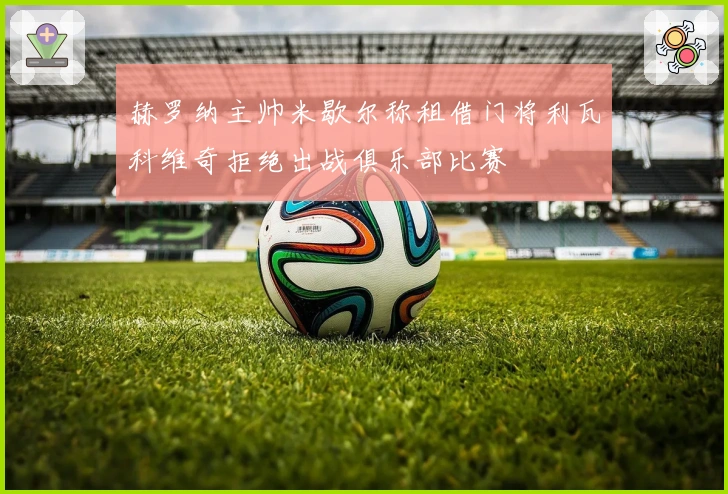 赫罗纳主帅米歇尔称租借门将利瓦科维奇拒绝出战俱乐部比赛