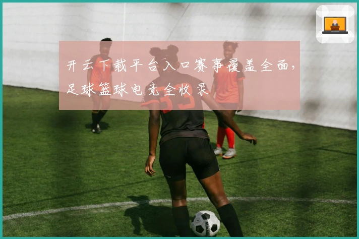 开云下载平台入口赛事覆盖全面，足球篮球电竞全收录