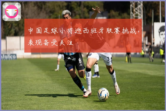 中国足球小将迎西班牙联赛挑战，表现备受关注