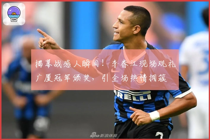 揭幕战感人瞬间！李春江现场观礼广厦冠军颁奖，引全场热情拥簇